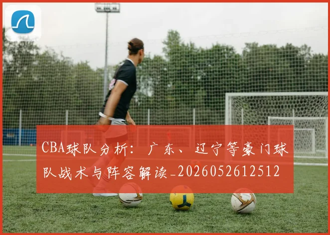 CBA球队分析：广东、辽宁等豪门球队战术与阵容解读_20260526125120