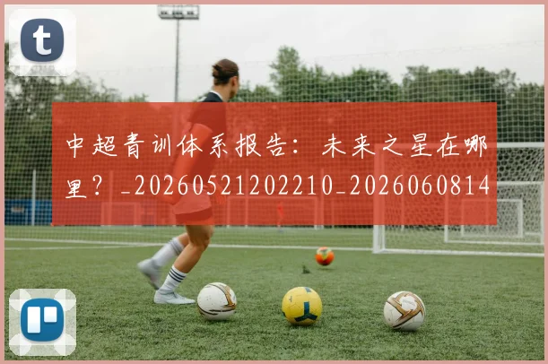 中超青训体系报告：未来之星在哪里？_20260521202210_20260608142344
