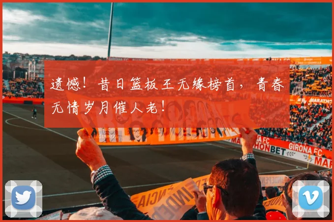 遗憾！昔日篮板王无缘榜首，青春无情岁月催人老！