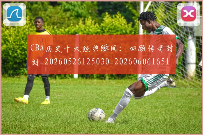CBA历史十大经典瞬间：回顾传奇时刻_20260526125030_20260606165153