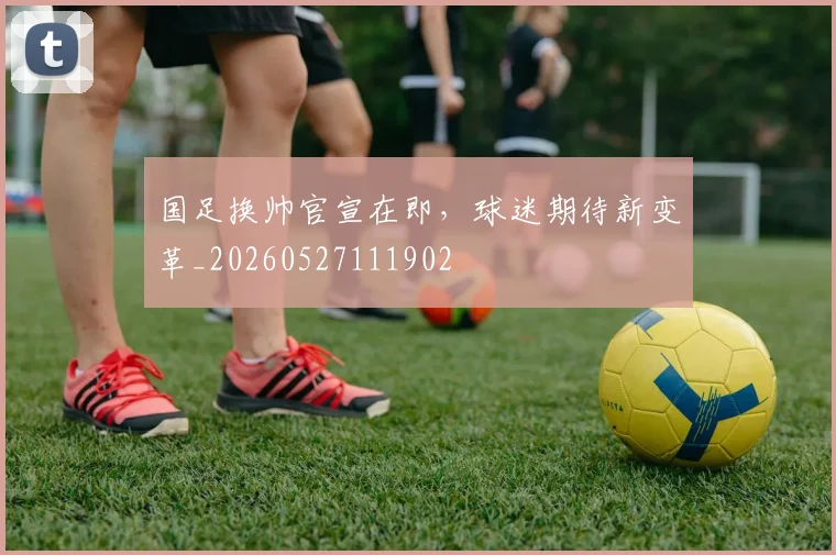 国足换帅官宣在即，球迷期待新变革_20260527111902
