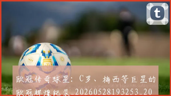 欧冠传奇球星：C罗、梅西等巨星的欧冠辉煌纪录_20260528193253_20260609224232