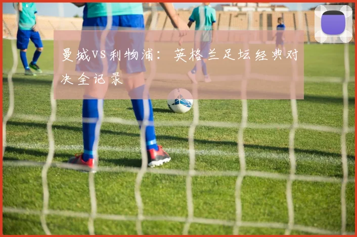 曼城vs利物浦：英格兰足坛经典对决全记录