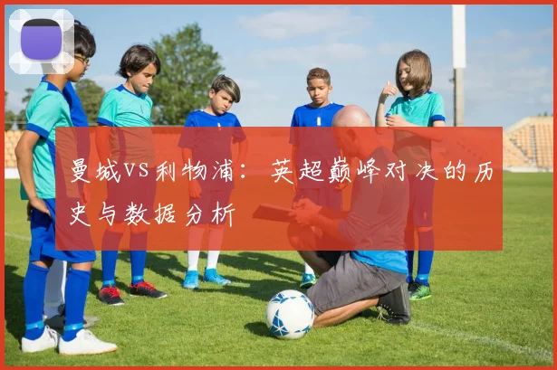 曼城vs利物浦:英超巅峰对决的历史与数据分析