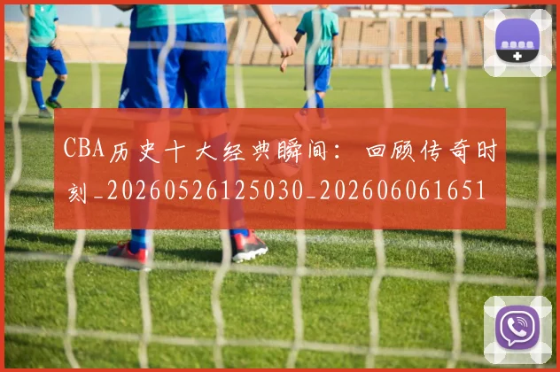 CBA历史十大经典瞬间：回顾传奇时刻_20260526125030_20260606165153